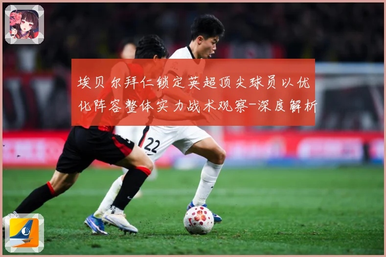 埃贝尔拜仁锁定英超顶尖球员以优化阵容整体实力战术观察-深度解析