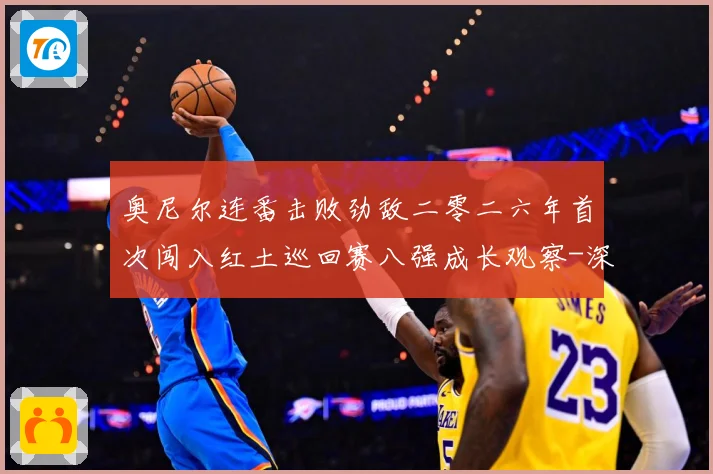 奥尼尔连番击败劲敌二零二六年首次闯入红土巡回赛八强成长观察-深度解析